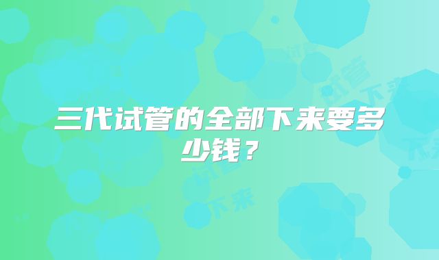 三代试管的全部下来要多少钱？
