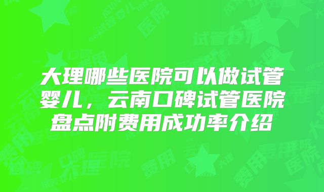 大理哪些医院可以做试管婴儿，云南口碑试管医院盘点附费用成功率介绍