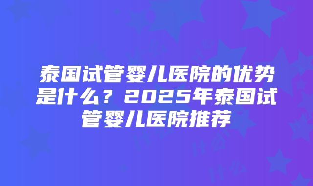 泰国试管婴儿医院的优势是什么？2025年泰国试管婴儿医院推荐