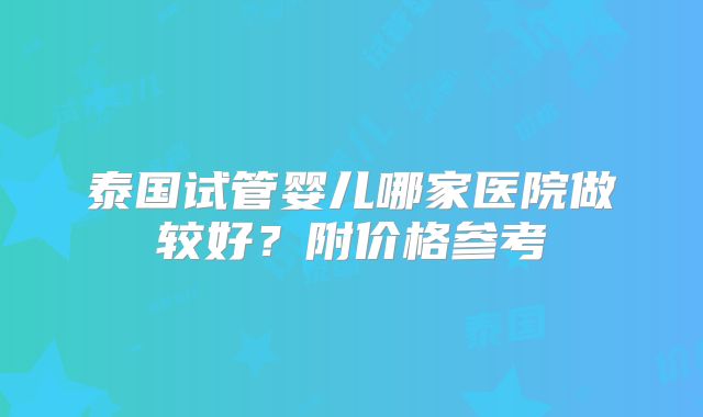 泰国试管婴儿哪家医院做较好?附价格参考