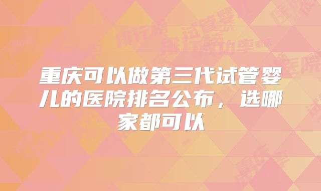 重庆可以做第三代试管婴儿的医院排名公布，选哪家都可以