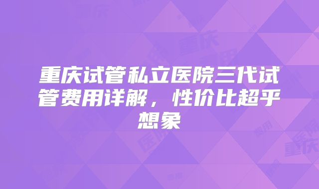 重庆试管私立医院三代试管费用详解，性价比超乎想象