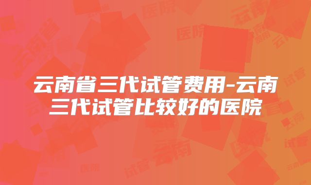 云南省三代试管费用-云南三代试管比较好的医院