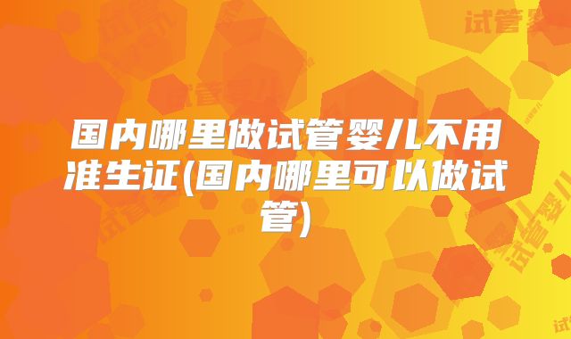 国内哪里做试管婴儿不用准生证(国内哪里可以做试管)