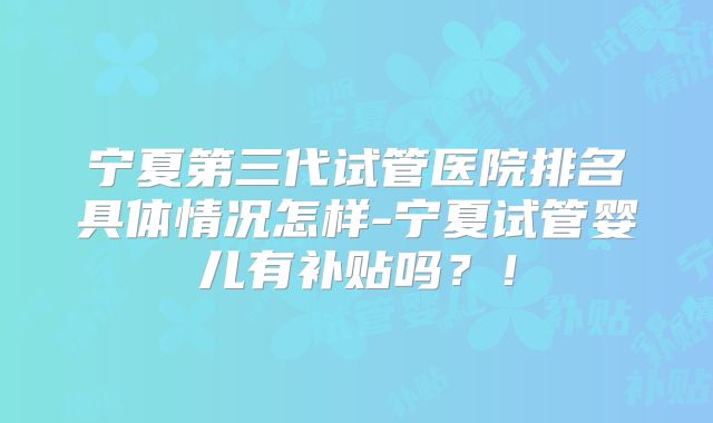 宁夏第三代试管医院排名具体情况怎样-宁夏试管婴儿有补贴吗?!