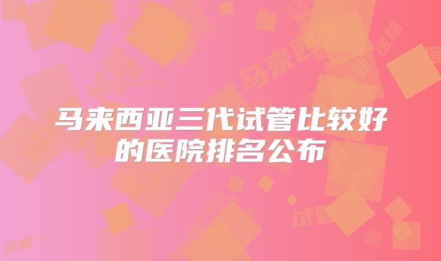 马来西亚三代试管比较好的医院排名公布
