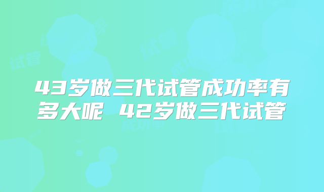 43岁做三代试管成功率有多大呢 42岁做三代试管