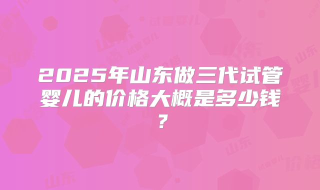 2025年山东做三代试管婴儿的价格大概是多少钱?