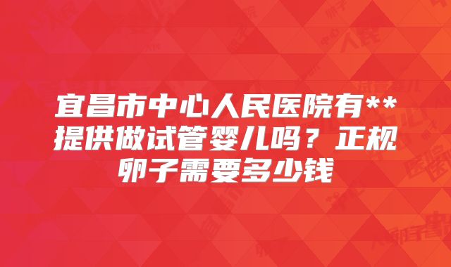 宜昌市中心人民医院有**提供做试管婴儿吗？正规卵子需要多少钱