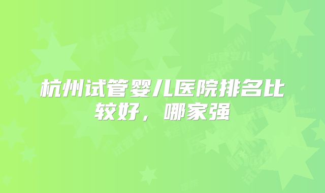 杭州试管婴儿医院排名比较好，哪家强
