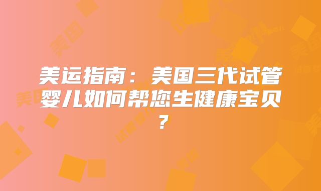 美运指南：美国三代试管婴儿如何帮您生健康宝贝？