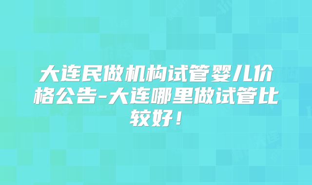 大连民做机构试管婴儿价格公告-大连哪里做试管比较好!