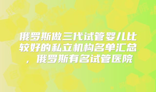 俄罗斯做三代试管婴儿比较好的私立机构名单汇总，俄罗斯有名试管医院