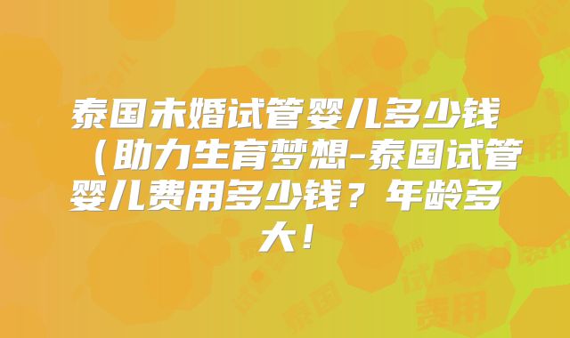 泰国未婚试管婴儿多少钱（助力生育梦想-泰国试管婴儿费用多少钱？年龄多大！
