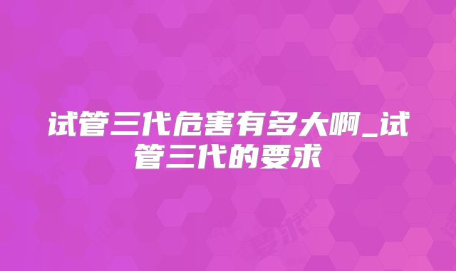 试管三代危害有多大啊_试管三代的要求