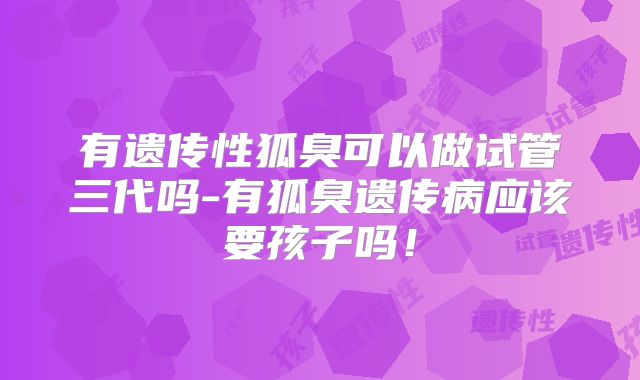 有遗传性狐臭可以做试管三代吗-有狐臭遗传病应该要孩子吗!