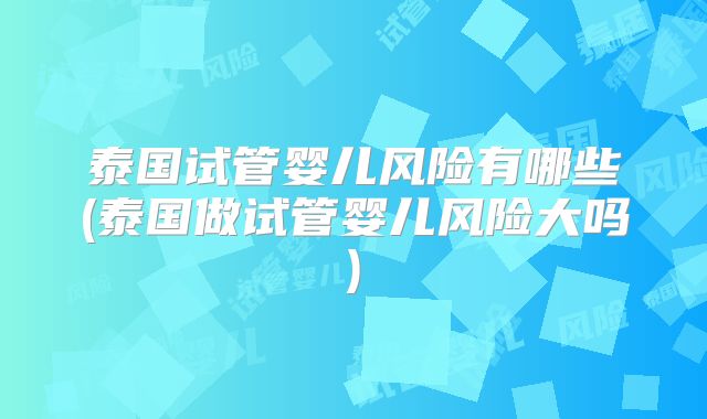 泰国试管婴儿风险有哪些(泰国做试管婴儿风险大吗)