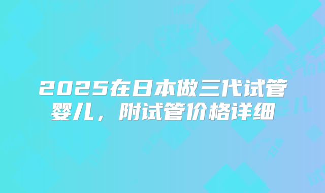2025在日本做三代试管婴儿，附试管价格详细