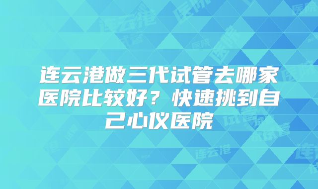 连云港做三代试管去哪家医院比较好？快速挑到自己心仪医院