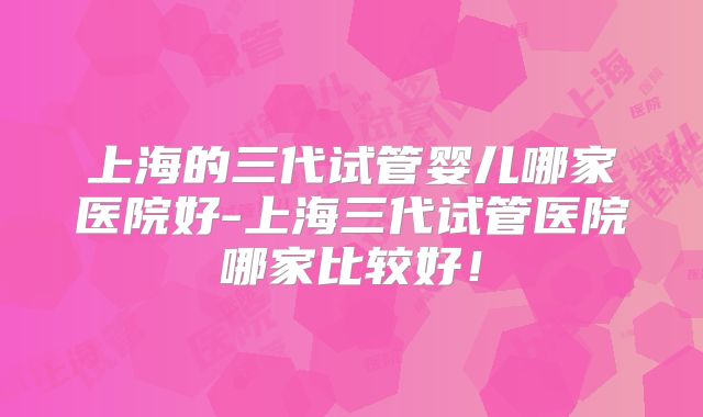 上海的三代试管婴儿哪家医院好-上海三代试管医院哪家比较好！
