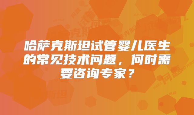 哈萨克斯坦试管婴儿医生的常见技术问题，何时需要咨询专家？