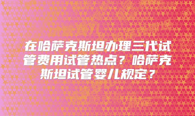 在哈萨克斯坦办理三代试管费用试管热点？哈萨克斯坦试管婴儿规定？