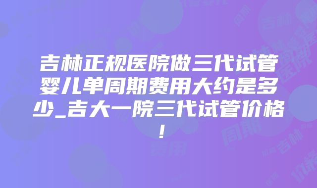 吉林正规医院做三代试管婴儿单周期费用大约是多少_吉大一院三代试管价格！