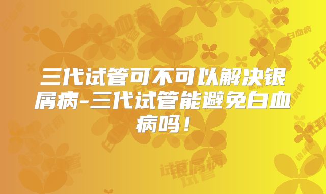 三代试管可不可以解决银屑病-三代试管能避免白血病吗！