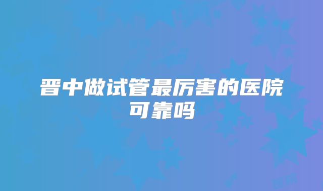晋中做试管最厉害的医院可靠吗