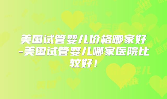 美国试管婴儿价格哪家好-美国试管婴儿哪家医院比较好！
