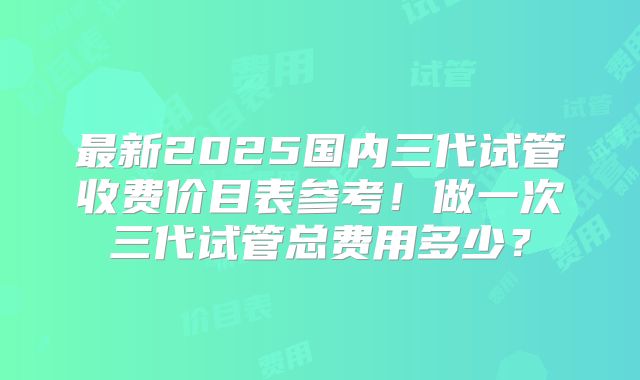 最新2025国内三代试管收费价目表参考！做一次三代试管总费用多少？