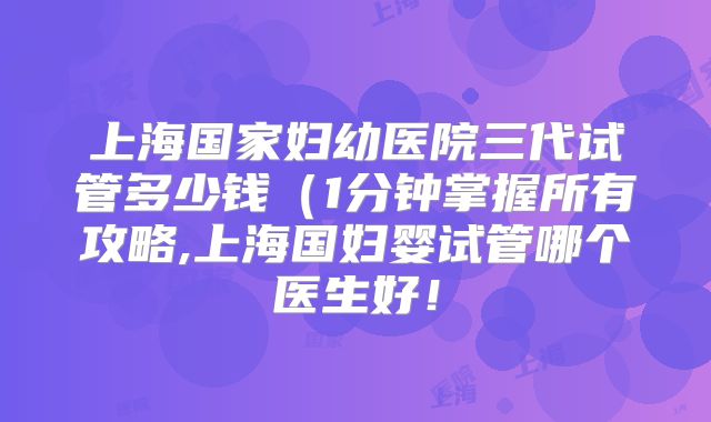 上海国家妇幼医院三代试管多少钱（1分钟掌握所有攻略,上海国妇婴试管哪个医生好！