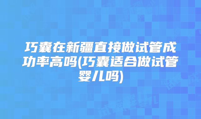 巧囊在新疆直接做试管成功率高吗(巧囊适合做试管婴儿吗)