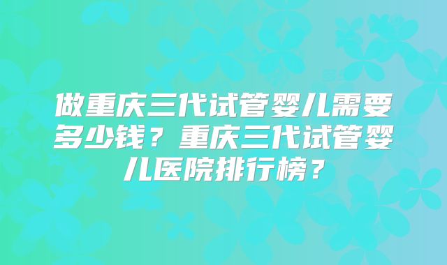 做重庆三代试管婴儿需要多少钱？重庆三代试管婴儿医院排行榜？
