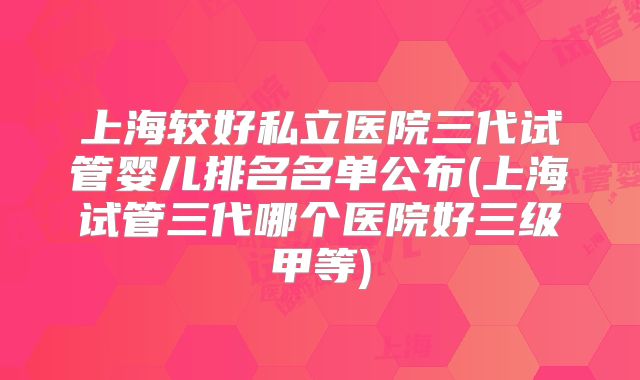上海较好私立医院三代试管婴儿排名名单公布(上海试管三代哪个医院好三级甲等)