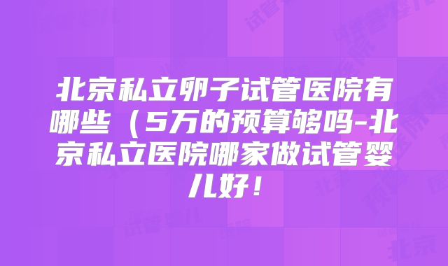 北京私立卵子试管医院有哪些(5万的预算够吗-北京私立医院哪家做试管婴儿好!