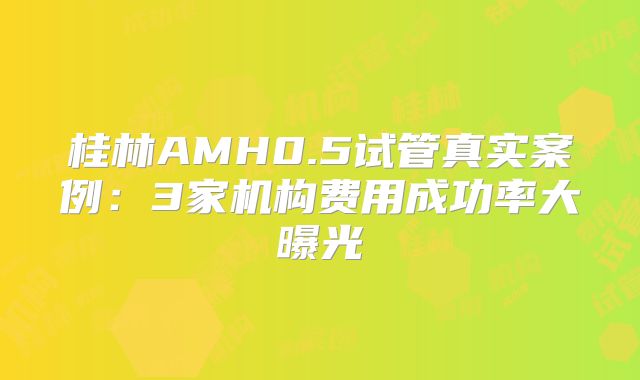 桂林AMH0.5试管真实案例：3家机构费用成功率大曝光