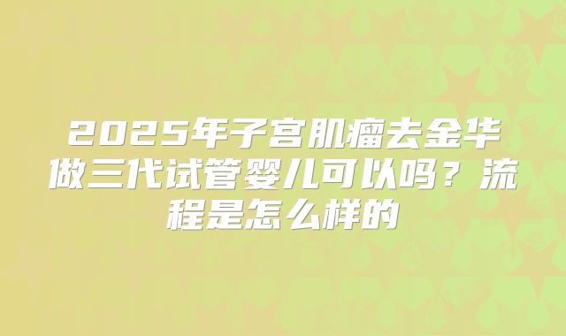 2025年子宫肌瘤去金华做三代试管婴儿可以吗?流程是怎么样的