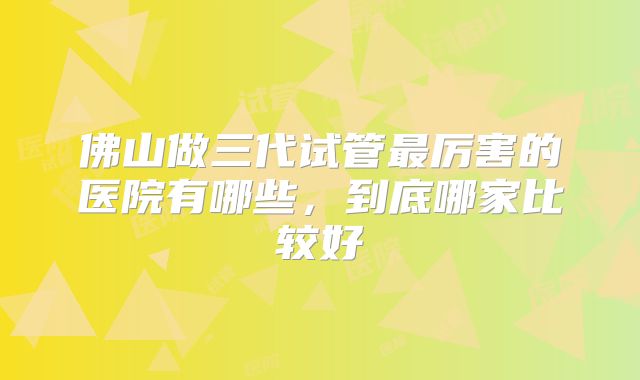 佛山做三代试管最厉害的医院有哪些，到底哪家比较好