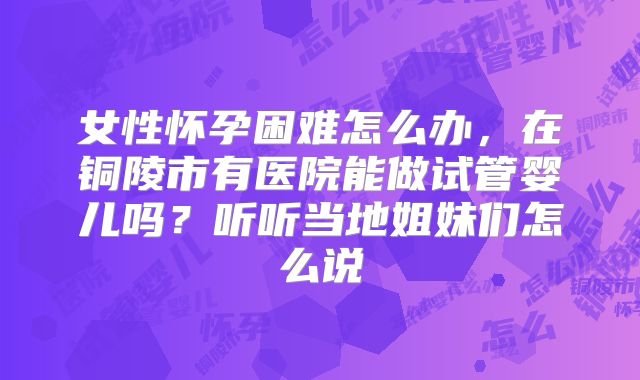 女性怀孕困难怎么办，在铜陵市有医院能做试管婴儿吗？听听当地姐妹们怎么说