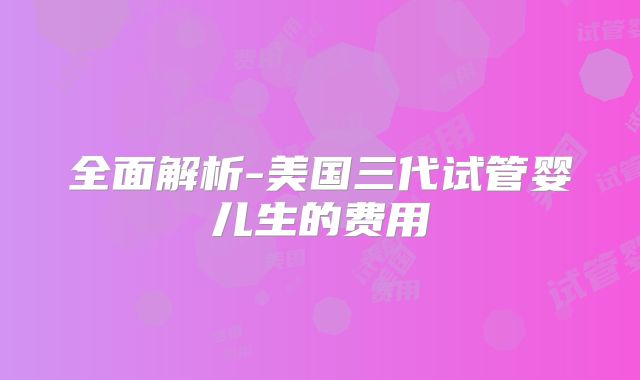 全面解析-美国三代试管婴儿生的费用