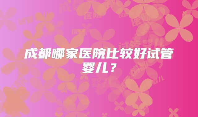 成都哪家医院比较好试管婴儿？