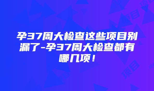 孕37周大检查这些项目别漏了-孕37周大检查都有哪几项!