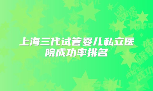 上海三代试管婴儿私立医院成功率排名