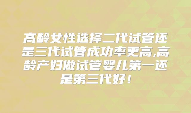 高龄女性选择二代试管还是三代试管成功率更高,高龄产妇做试管婴儿第一还是第三代好!