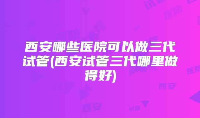 西安哪些医院可以做三代试管(西安试管三代哪里做得好)