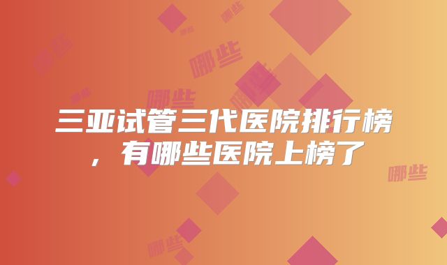 三亚试管三代医院排行榜，有哪些医院上榜了