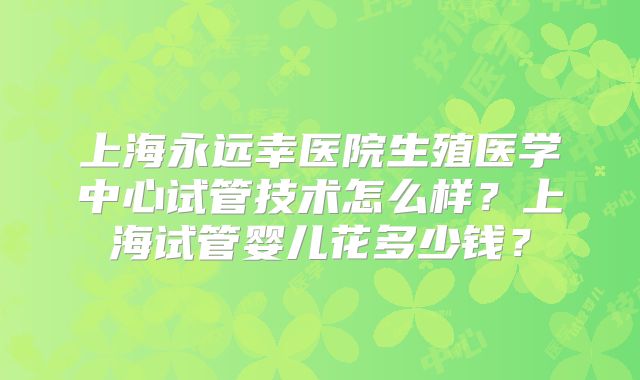 上海永远幸医院生殖医学中心试管技术怎么样？上海试管婴儿花多少钱？