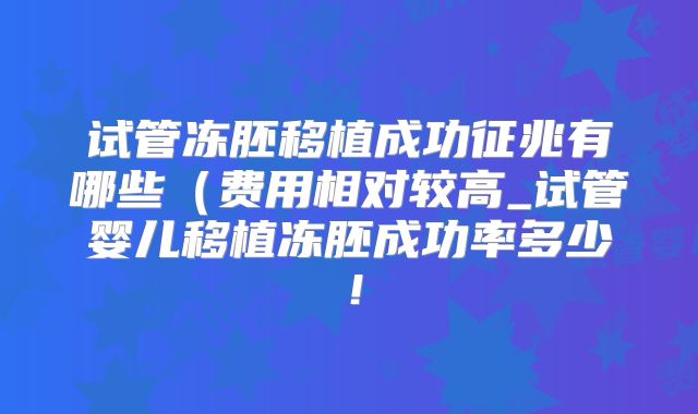 试管冻胚移植成功征兆有哪些(费用相对较高_试管婴儿移植冻胚成功率多少!