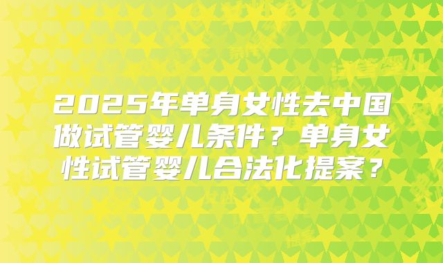 2025年单身女性去中国做试管婴儿条件?单身女性试管婴儿合法化提案?